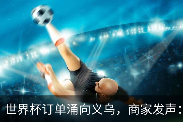 世界杯订单涌向义乌，商家发声： 不只拼价格，也拼谁更懂球迷