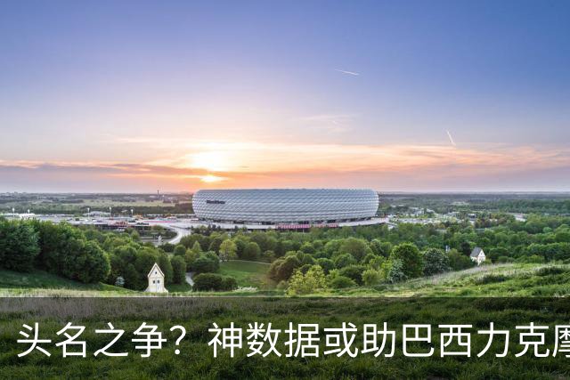 头名之争？神数据或助巴西力克摩洛哥抢占先机